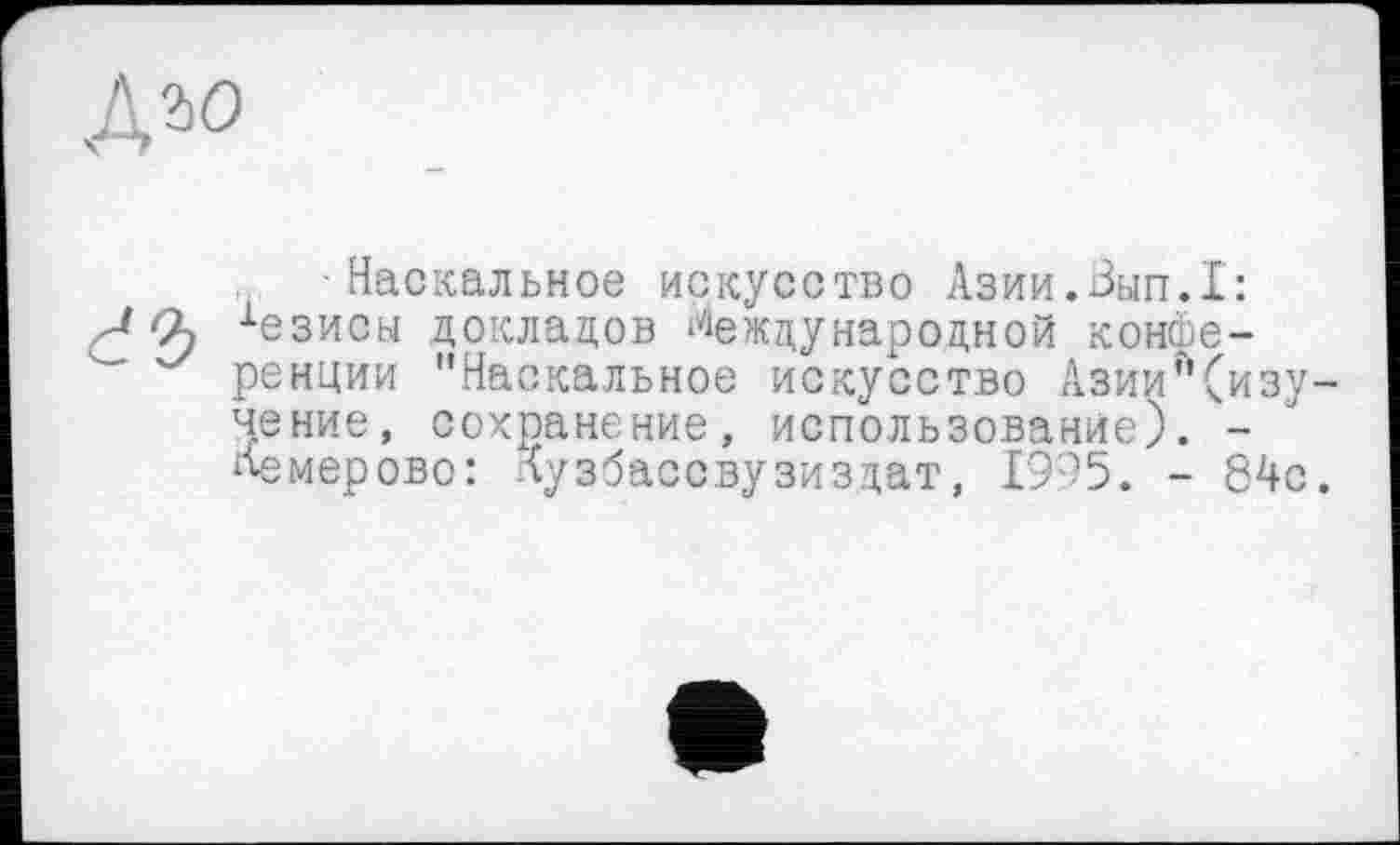 ﻿Дао
■Наскальное искусство Азии.Зып.1:
2f хезисы докладов Международной конфе-ренции "Наскальное искусство Азии"(изу-чение, сохранение, использование). -Кемерово: дузбассвузиздат, 1995. - 84с.